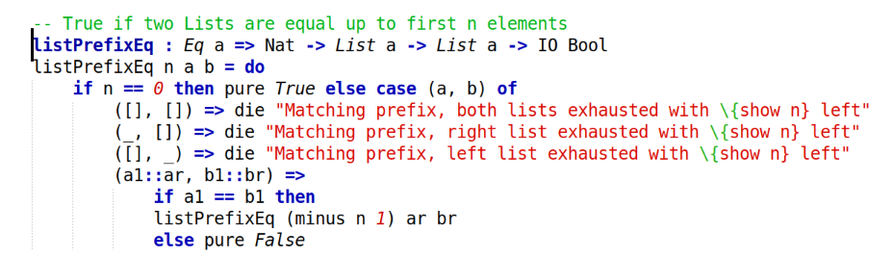 -- True if two Lists are equal up to first n elements
listPrefixEq : Eq a => Nat -> List a -> List a -> IO Bool
listPrefixEq n a b = do
	if n == 0 then pure True else case (a, b) of
		([], []) => die "Matching prefix, both lists exhausted with \{show n} left" 
		(_, []) => die "Matching prefix, right list exhausted with \{show n} left"
		([], _) => die "Matching prefix, left list exhausted with \{show n} left"
		(a1::ar, b1::br) =>
			if a1 == b1 then
			listPrefixEq (minus n 1) ar br
			else pure False