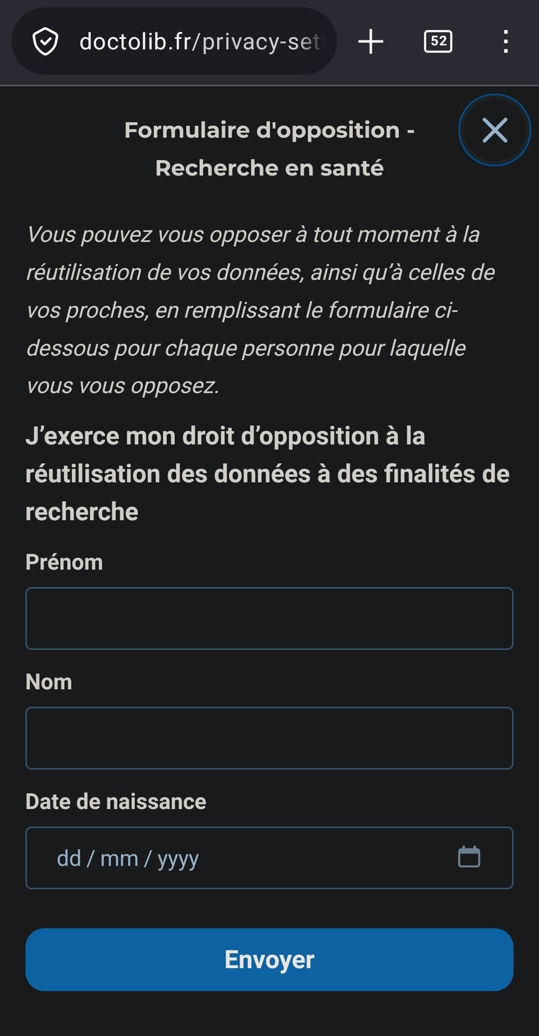 Page de doctolib. 
"Formulaire d'opposition - Recherche en santé
Vous pouvez vous opposer à tout moment à la réutilisation de vos données, ainsi qu'à celles de vos proches, en remplissant le formulaire ci- dessous pour chaque personne pour laquelle vous vous opposez
J'exerce mon droit d'opposition à la réutilisation des données à des finalités de recherche"
Ensuite la page contient un formulaire ui demande nom, prénom, date de naissance